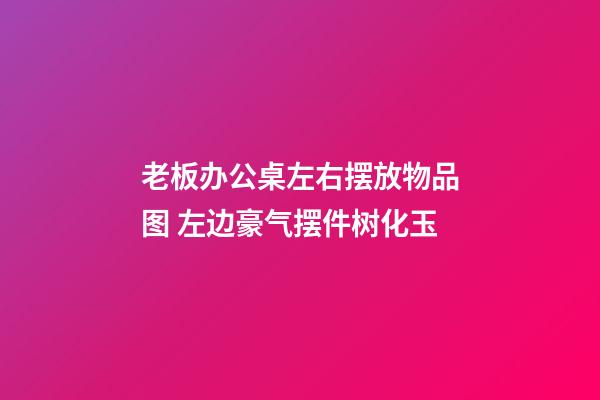 老板办公桌左右摆放物品图 左边豪气摆件树化玉